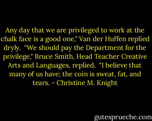 Any day that we are privileged to work at the chalk face is a good one," Van der Huffen replied dryly. <br />"We should pay the Department for the privilege," Bruce Smith, Head Teacher Creative Arts and Languages, replied. <br />"I believe that many of us have; the coin is sweat, fat, and tears. - Christine M. Knight