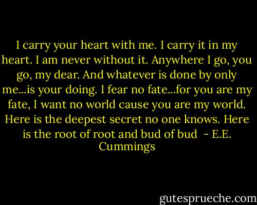 I carry your heart with me. I carry it in my heart. I am never without it. Anywhere I go, you go, my dear. And whatever is done by only me...is your doing. I fear no fate...for you are my fate, I want no world cause you are my world. Here is the deepest secret no one knows. Here is the root of root and bud of bud  - E.E. Cummings