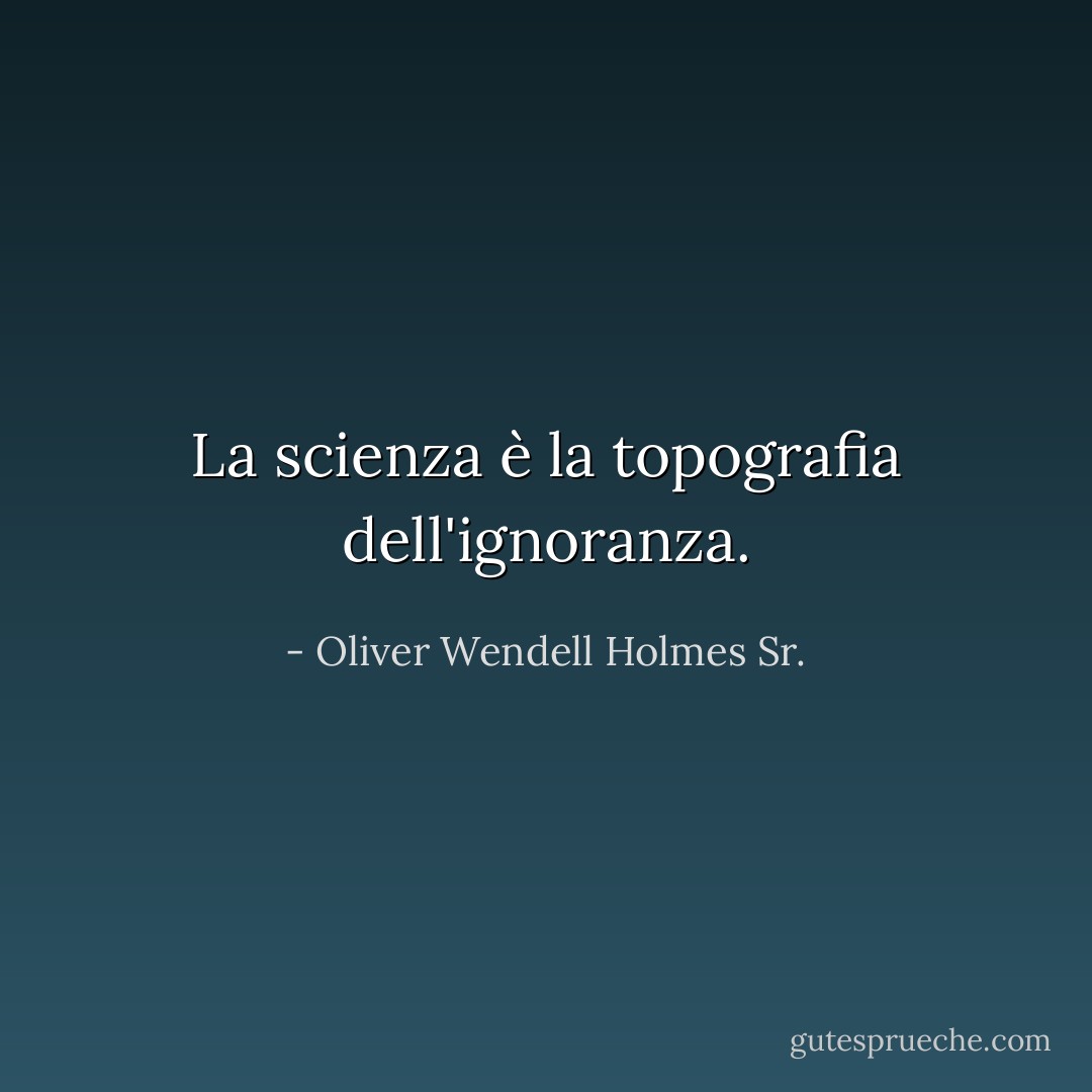La scienza è la topografia dell'ignoranza. - Oliver Wendell Holmes Sr.