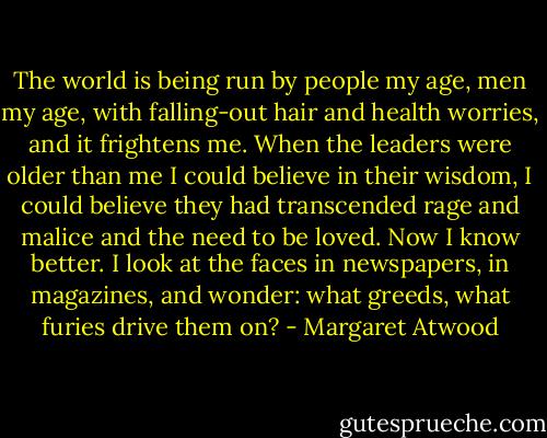 The world is being run by people my age, men my age, with falling-out hair and health worries, and it frightens me. When the leaders were older than me I could believe in their wisdom, I could believe they had transcended rage and malice and the need to be loved. Now I know better. I look at the faces in newspapers, in magazines, and wonder: what greeds, what furies drive them on? - Margaret Atwood
