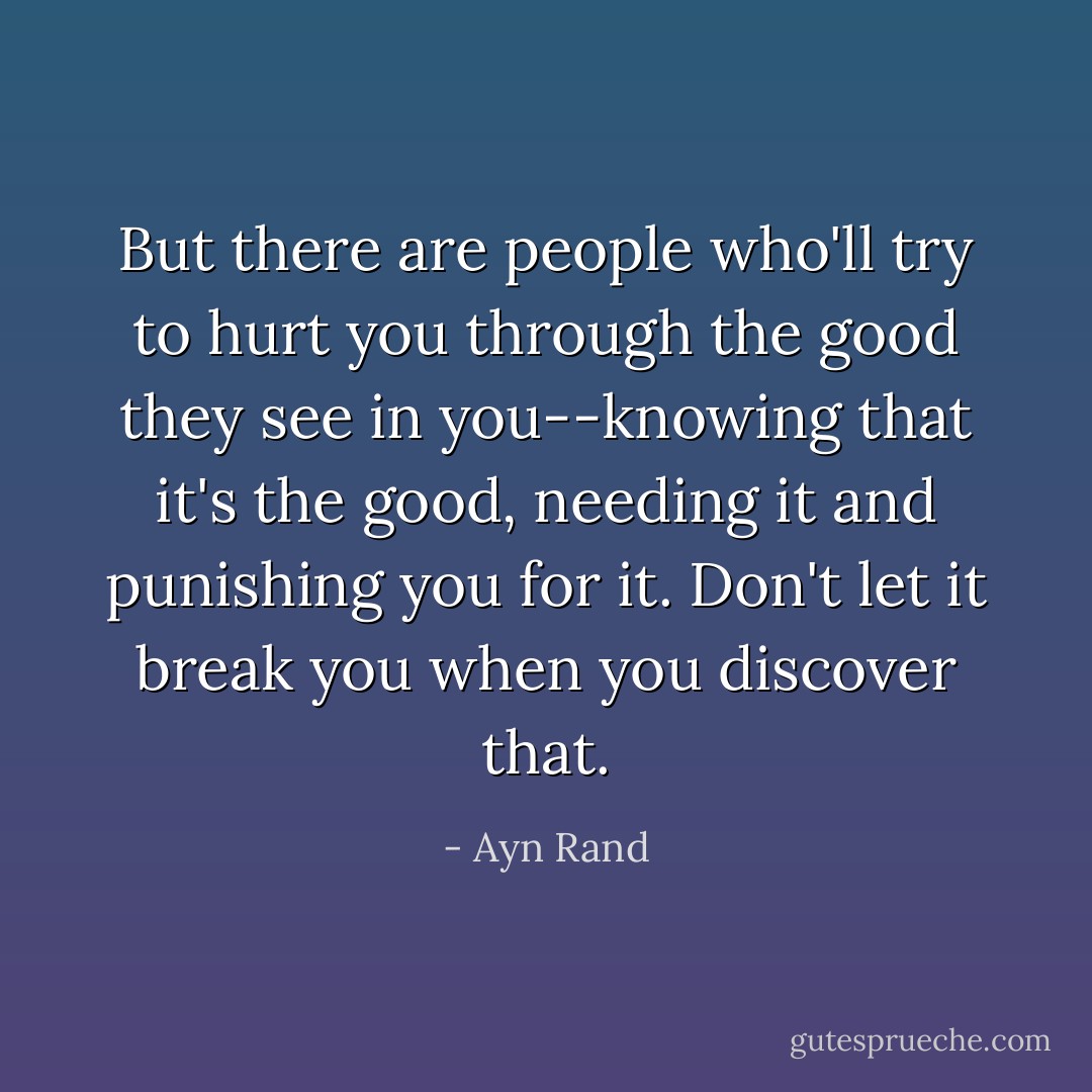 But there are people who'll try to hurt you through the good they see in you--knowing that it's the good, needing it and punishing you for it. Don't let it break you when you discover that. - Ayn Rand