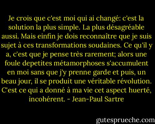 Je crois que c'est moi qui ai changé: c'est la solution la plus simple. La plus désagréable aussi. Mais einfin je dois reconnaître que je suis sujet à ces transformations soudaines. Ce qu'il y a, c'est que je pense très rarement; alors une foule depetites métamorphoses s'accumulent en moi sans que j'y prenne garde et puis, un beau jour, il se produit une véritable révolution. C'est ce qui a donné à ma vie cet aspect huerté, incohérent. - Jean-Paul Sartre