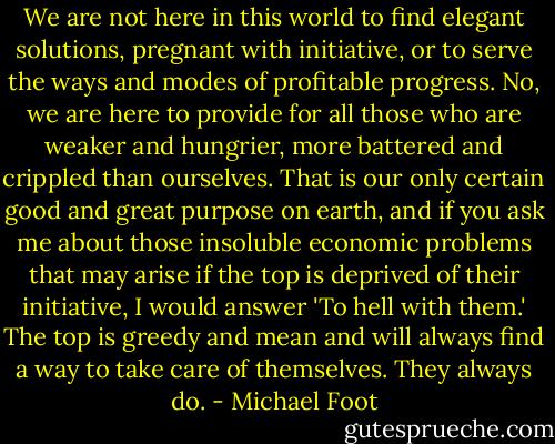 We are not here in this world to find elegant solutions, pregnant with initiative, or to serve the ways and modes of profitable progress. No, we are here to provide for all those who are weaker and hungrier, more battered and crippled than ourselves. That is our only certain good and great purpose on earth, and if you ask me about those insoluble economic problems that may arise if the top is deprived of their initiative, I would answer 'To hell with them.' The top is greedy and mean and will always find a way to take care of themselves. They always do. - Michael Foot