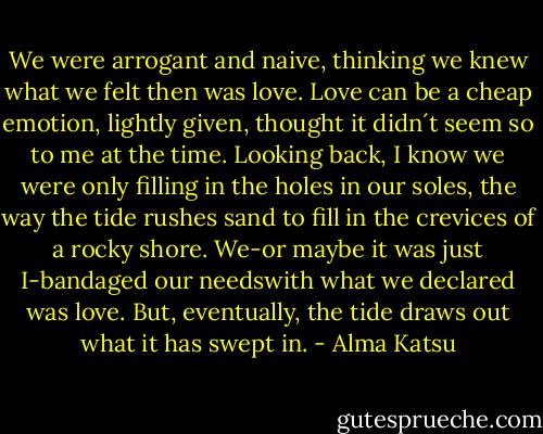 We were arrogant and naive, thinking we knew what we felt then was love. Love can be a cheap emotion, lightly given, thought it didn´t seem so to me at the time. Looking back, I know we were only filling in the holes in our soles, the way the tide rushes sand to fill in the crevices of a rocky shore. We-or maybe it was just I-bandaged our needswith what we declared was love. But, eventually, the tide draws out what it has swept in. - Alma Katsu