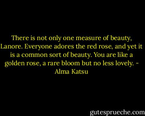 There is not only one measure of beauty, Lanore. Everyone adores the red rose, and yet it is a common sort of beauty. You are like a golden rose, a rare bloom but no less lovely. - Alma Katsu