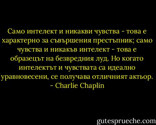 Само интелект и никакви чувства - това е характерно за съвършения престъпник; само чувства и никакъв интелект - това е образецът на безвредния луд. Но когато интелектът и чувствата са идеално уравновесени, се получава отличният актьор. - Charlie Chaplin