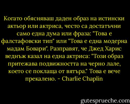 Когато обясняваш даден образ на истински актьор или актриса, често са достатъчни само една дума или фраза: "Това е фалстафовски тип" или "Това е една модерна мадам Бовари". Разправят, че Джед Харис веднъж казал на една актриса: "Този образ притежава подвижността на черно лале, което се поклаща от вятъра." Това е вече прекалено. - Charlie Chaplin