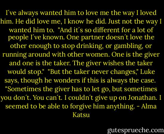 I´ve always wanted him to love me the way I loved him. He did love me, I know he did. Just not the way I wanted him to.<br /><br />"And it´s so different for a lot of people I´ve known. One partner doesn´t love the other enough to stop drinking, or gambling, or running around with other women. One is the giver and one is the taker. The giver wishes the taker would stop."<br /><br />"But the taker never changes," Luke says, though he wonders if this is always the case.<br /><br />"Sometimes the giver has to let go, but sometimes you don´t. You can´t. I couldn´t give up on Jonathan. I seemed to be able to forgive him anything. - Alma Katsu