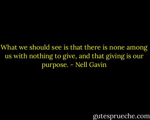 What we should see is that there is none among us with nothing to give, and that giving is our purpose. - Nell Gavin