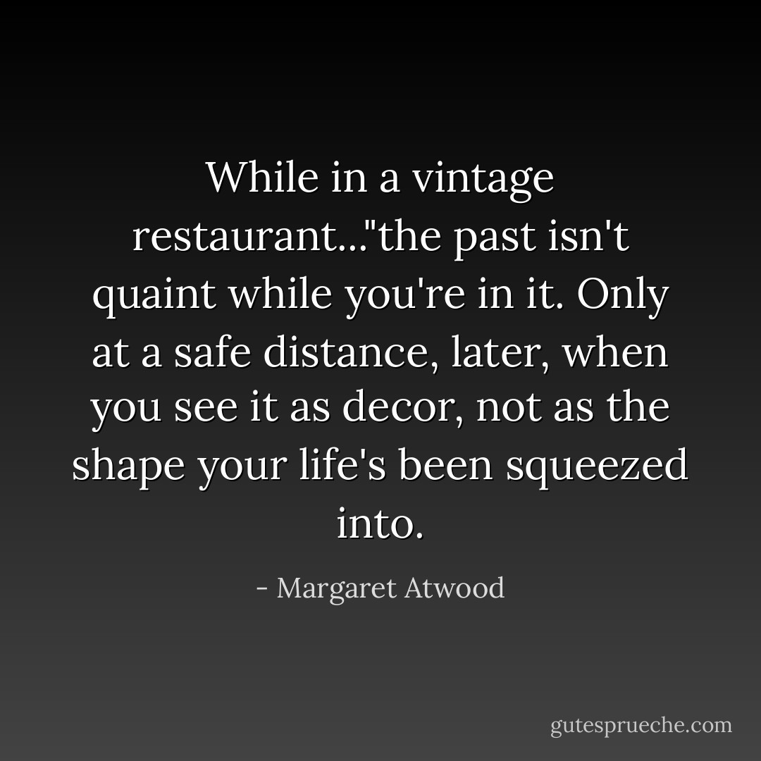 While in a vintage restaurant..."the past isn't quaint while you're in it. Only at a safe distance, later, when you see it as decor, not as the shape your life's been squeezed into. - Margaret Atwood