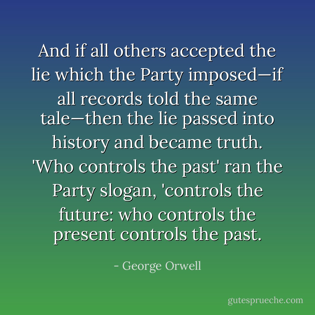 And if all others accepted the lie which the Party imposed—if all records told the same tale—then the lie passed into history and became truth. 'Who controls the past' ran the Party slogan, 'controls the future: who controls the present controls the past. - George Orwell