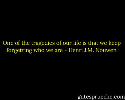 One of the tragedies of our life is that we keep forgetting who we are - Henri J.M. Nouwen