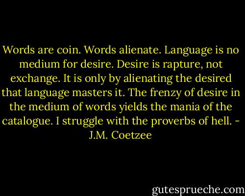 Words are coin. Words alienate. Language is no medium for desire. Desire is rapture, not exchange. It is only by alienating the desired that language masters it. The frenzy of desire in the medium of words yields the mania of the catalogue. I struggle with the proverbs of hell. - J.M. Coetzee