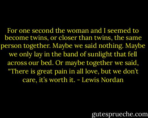 For one second the woman and I seemed to become twins, or closer than twins, the same person together. Maybe we said nothing. Maybe we only lay in the band of sunlight that fell across our bed. Or maybe together we said, “There is great pain in all love, but we don’t care, it’s worth it. - Lewis Nordan