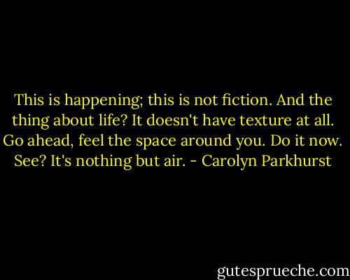 This is happening; this is not fiction. And the thing about life? It doesn't have texture at all. Go ahead, feel the space around you. Do it now. See? It's nothing but air. - Carolyn Parkhurst