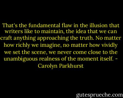 That's the fundamental flaw in the illusion that writers like to maintain, the idea that we can craft anything approaching the truth. No matter how richly we imagine, no matter how vividly we set the scene, we never come close to the unambiguous realness of the moment itself. - Carolyn Parkhurst