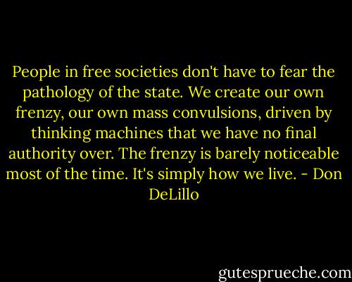 People in free societies don't have to fear the pathology of the state. We create our own frenzy, our own mass convulsions, driven by thinking machines that we have no final authority over. The frenzy is barely noticeable most of the time. It's simply how we live. - Don DeLillo