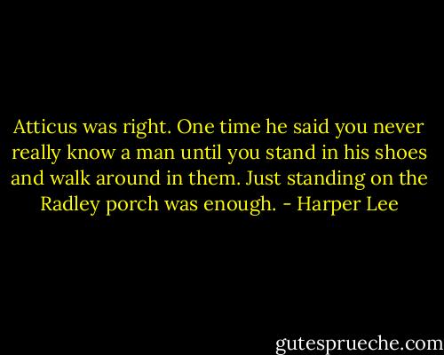 Atticus was right. One time he said you never really know a man until you stand in his shoes and walk around in them. Just standing on the Radley porch was enough. - Harper Lee