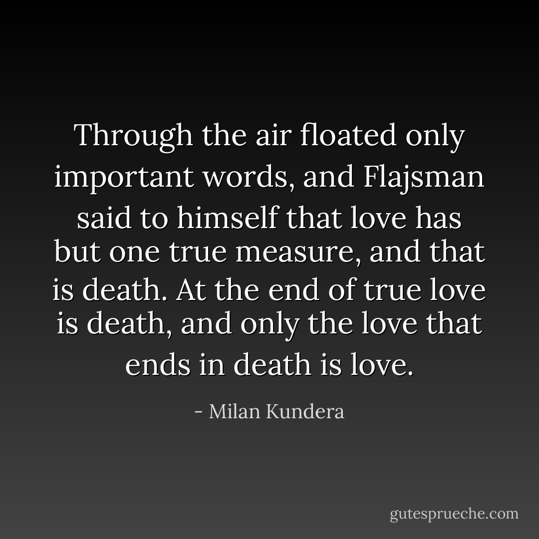 Through the air floated only important words, and Flajsman said to himself that love has but one true measure, and that is death. At the end of true love is death, and only the love that ends in death is love. - Milan Kundera