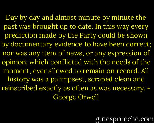 Day by day and almost minute by minute the past was brought up to date. In this way every prediction made by the Party could be shown by documentary evidence to have been correct; nor was any item of news, or any expression of opinion, which conflicted with the needs of the moment, ever allowed to remain on record. All history was a palimpsest, scraped clean and reinscribed exactly as often as was necessary. - George Orwell