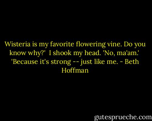 Wisteria is my favorite flowering vine. Do you know why?'<br /><br />I shook my head. 'No, ma'am.'<br /><br />'Because it's strong -- just like me. - Beth Hoffman