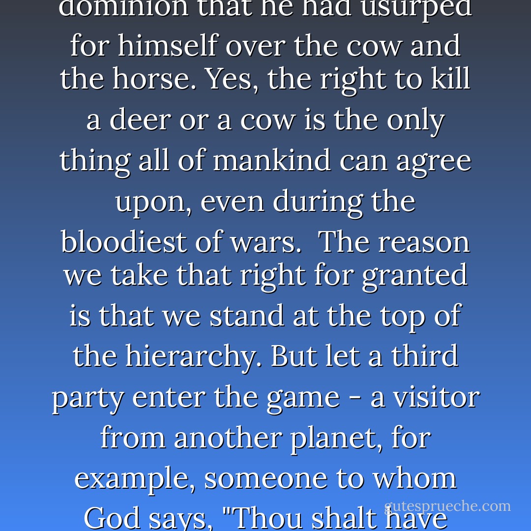 The very beginning of Genesis tells us that God created man in order to give him dominion over fish and foul and all creatures. Of course, Genesis was written by a man, not a horse. There is no certainty that God actually did grant man dominion over other creatures. What seems more likely, in fact, is that man invented God to sanctify the dominion that he had usurped for himself over the cow and the horse. Yes, the right to kill a deer or a cow is the only thing all of mankind can agree upon, even during the bloodiest of wars.<br /><br />The reason we take that right for granted is that we stand at the top of the hierarchy. But let a third party enter the game - a visitor from another planet, for example, someone to whom God says, "Thou shalt have dominion over creatures of all other other stars" - and all at once taking Genesis for granted becomes problematic. Perhaps a man hitched to the cart of a Martian or roasted on the spit by inhabitants of the Milky Way will recall the veal cutlet he used to slice on his dinner plate and apologize (belatedly!) to the cow. - Milan Kundera