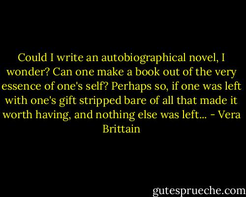 Could I write an autobiographical novel, I wonder? Can one make a book out of the very essence of one's self? Perhaps so, if one was left with one's gift stripped bare of all that made it worth having, and nothing else was left... - Vera Brittain