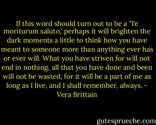 If this word should turn out to be a 'Te moriturum saluto,' perhaps it will brighten the dark moments a little to think how you have meant to someone more than anything ever has or ever will. What you have striven for will not end in nothing, all that you have done and been will not be wasted, for it will be a part of me as long as I live, and I shall remember, always. - Vera Brittain