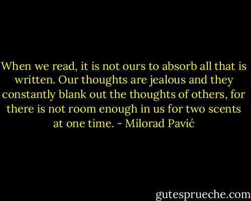 When we read, it is not ours to absorb all that is written. Our thoughts are jealous and they constantly blank out the thoughts of others, for there is not room enough in us for two scents at one time. - Milorad Pavić
