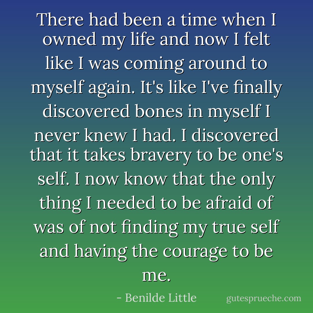 There had been a time when I owned my life and now I felt like I was coming around to myself again. It's like I've finally discovered bones in myself I never knew I had. I discovered that it takes bravery to be one's self. I now know that the only thing I needed to be afraid of was of not finding my true self and having the courage to be me. - Benilde Little