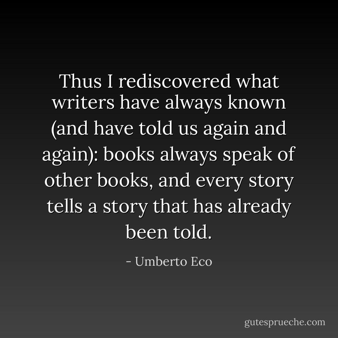 Thus I rediscovered what writers have always known (and have told us again and again): books always speak of other books, and every story tells a story that has already been told. - Umberto Eco