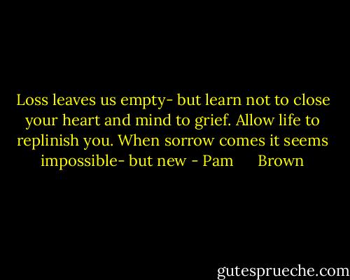 Loss leaves us empty- but learn not to close your heart and mind to grief. Allow life to replinish you. When sorrow comes it seems impossible- but new - Pam      Brown