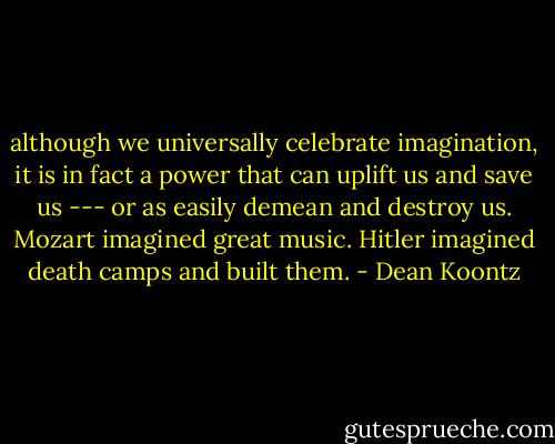 although we universally celebrate imagination, it is in fact a power that can uplift us and save us --- or as easily demean and destroy us. Mozart imagined great music. Hitler imagined death camps and built them. - Dean Koontz