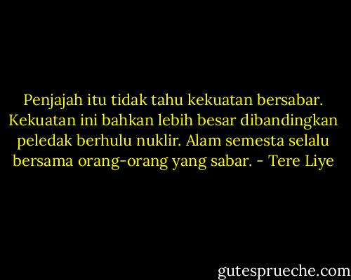 Penjajah itu tidak tahu kekuatan bersabar. Kekuatan ini bahkan lebih besar dibandingkan peledak berhulu nuklir. Alam semesta selalu bersama orang-orang yang sabar. - Tere Liye