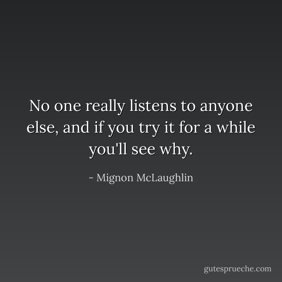 No one really listens to anyone else, and if you try it for a while you'll see why. - Mignon McLaughlin