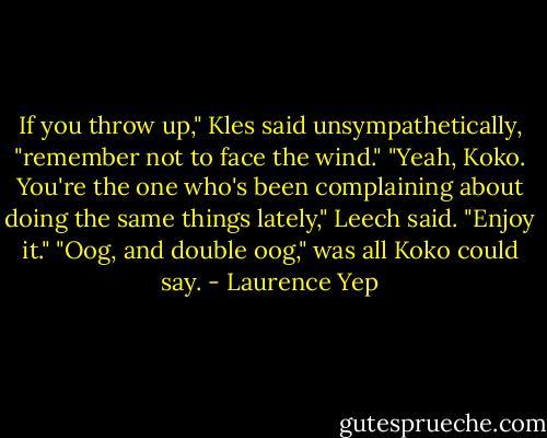 If you throw up," Kles said unsympathetically, "remember not to face the wind."<br />"Yeah, Koko. You're the one who's been complaining about doing the same things lately," Leech said. "Enjoy it."<br />"Oog, and double oog," was all Koko could say. - Laurence Yep