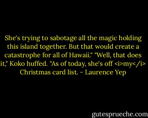 She's trying to sabotage all the magic holding this island together. But that would create a catastrophe for all of Hawaii."<br />"Well, that does it," Koko huffed. "As of today, she's off <i>my</i> Christmas card list. - Laurence Yep