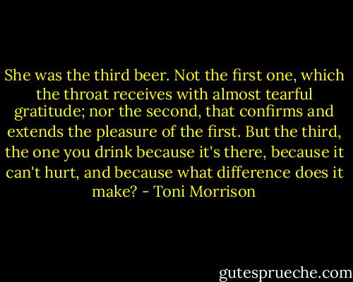 She was the third beer. Not the first one, which the throat receives with almost tearful gratitude; nor the second, that confirms and extends the pleasure of the first. But the third, the one you drink because it's there, because it can't hurt, and because what difference does it make? - Toni Morrison
