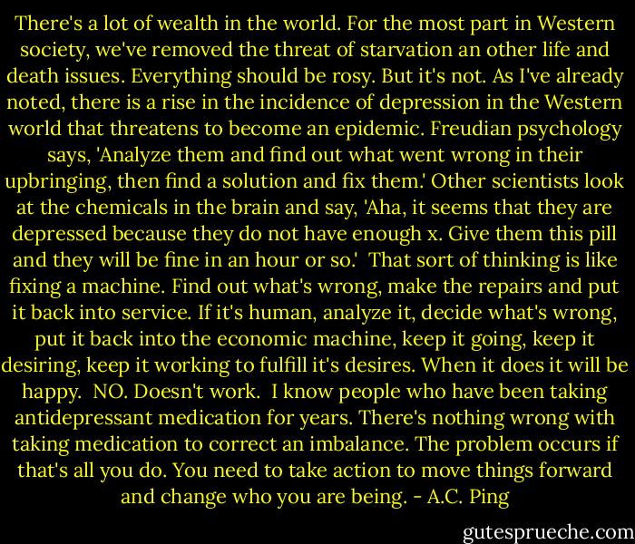 There's a lot of wealth in the world. For the most part in Western society, we've removed the threat of starvation an other life and death issues. Everything should be rosy. But it's not. As I've already noted, there is a rise in the incidence of depression in the Western world that threatens to become an epidemic. Freudian psychology says, 'Analyze them and find out what went wrong in their upbringing, then find a solution and fix them.' Other scientists look at the chemicals in the brain and say, 'Aha, it seems that they are depressed because they do not have enough x. Give them this pill and they will be fine in an hour or so.'<br /><br />That sort of thinking is like fixing a machine. Find out what's wrong, make the repairs and put it back into service. If it's human, analyze it, decide what's wrong, put it back into the economic machine, keep it going, keep it desiring, keep it working to fulfill it's desires. When it does it will be happy.<br /><br />NO. Doesn't work.<br /><br />I know people who have been taking antidepressant medication for years. There's nothing wrong with taking medication to correct an imbalance. The problem occurs if that's all you do. You need to take action to move things forward and change who you are being. - A.C. Ping