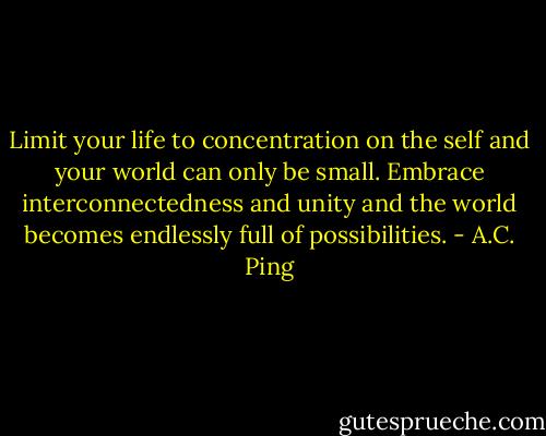 Limit your life to concentration on the self and your world can only be small. Embrace interconnectedness and unity and the world becomes endlessly full of possibilities. - A.C. Ping