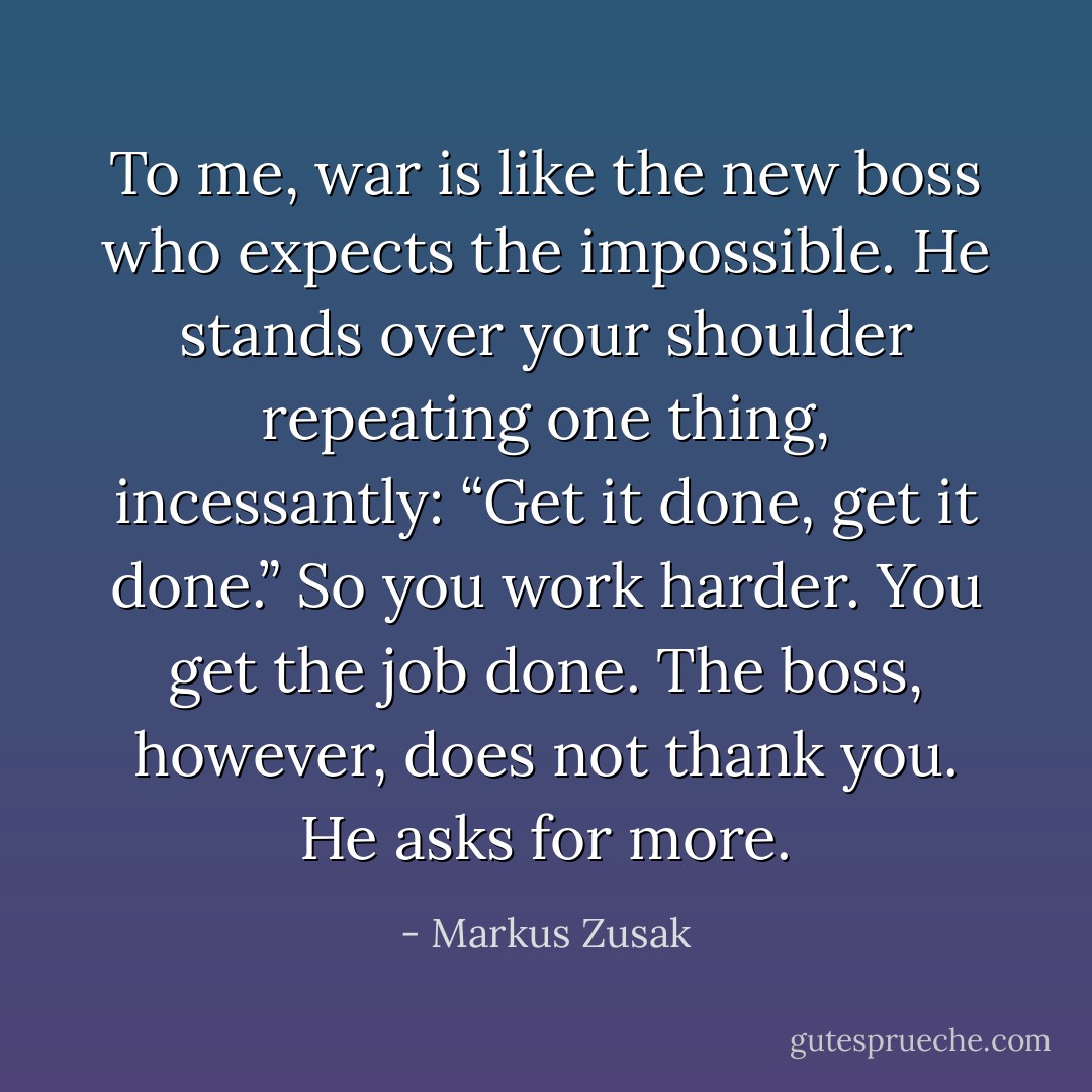 To me, war is like the new boss who expects the impossible. He stands over your shoulder repeating one thing, incessantly: “Get it done, get it done.” So you work harder. You get the job done. The boss, however, does not thank you. He asks for more. - Markus Zusak