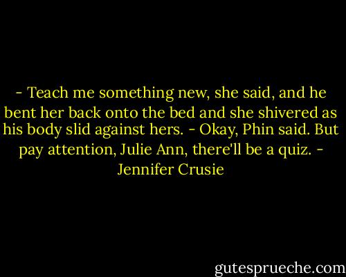 - Teach me something new, she said, and he bent her back onto the bed and she shivered as his body slid against hers.<br />- Okay, Phin said. But pay attention, Julie Ann, there'll be a quiz. - Jennifer Crusie