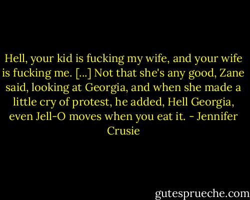 Hell, your kid is fucking my wife, and your wife is fucking me. [...]<br />Not that she's any good, Zane said, looking at Georgia, and when she made a little cry of protest, he added, Hell Georgia, even Jell-O moves when you eat it. - Jennifer Crusie