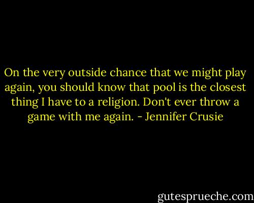 On the very outside chance that we might play again, you should know that pool is the closest thing I have to a religion. Don't ever throw a game with me again. - Jennifer Crusie