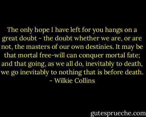 The only hope I have left for you hangs on a great doubt - the doubt whether we are, or are not, the masters of our own destinies. It may be that mortal free-will can conquer mortal fate; and that going, as we all do, inevitably to death, we go inevitably to nothing that is before death. - Wilkie Collins