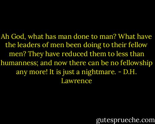 Ah God, what has man done to man? What have the leaders of men been doing to their fellow men? They have reduced them to less than humanness; and now there can be no fellowship any more! It is just a nightmare. - D.H. Lawrence