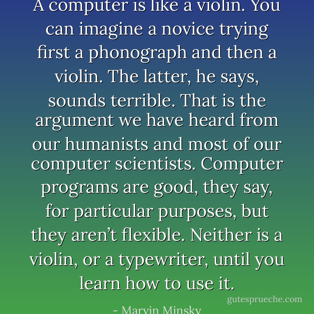 A computer is like a violin. You can imagine a novice trying ﬁrst a phonograph and then a violin. The latter, he says, sounds terrible. That is the argument we have heard from our humanists and most of our computer scientists. Computer programs are good, they say, for particular purposes, but they aren’t ﬂexible. Neither is a violin, or a typewriter, until you learn how to use it. - Marvin Minsky