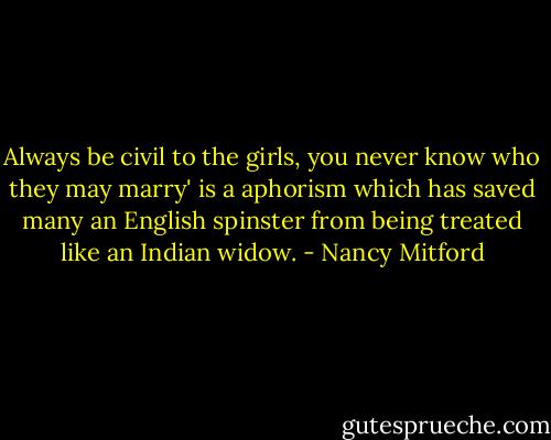 Always be civil to the girls, you never know who they may marry' is a aphorism which has saved many an English spinster from being treated like an Indian widow. - Nancy Mitford