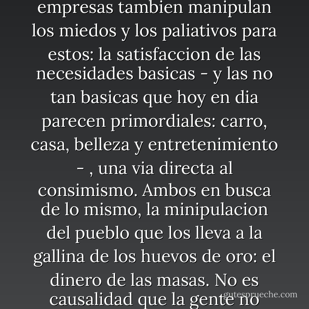 La historia no ha cambiado. Hace mil anos ellos eran los duenos del mundo. Hoy en dia lo siguen siendo. Claro, lo tienen que compartir con los grandes magnates de la tierra, esos que controlan el petroleo, las drogas, la tecnologia y por supuesto la television y la radio. La Iglesia domina los miedos y la promesa de la salvacion; las grandes empresas tambien manipulan los miedos y los paliativos para estos: la satisfaccion de las necesidades basicas - y las no tan basicas que hoy en dia parecen primordiales: carro, casa, belleza y entretenimiento - , una via directa al consimismo. Ambos en busca de lo mismo, la minipulacion del pueblo que los lleva a la gallina de los huevos de oro: el dinero de las masas. No es causalidad que la gente no quiera pensar. La Iglesia se encargo por siglos de esto, evitando la lectura de cualquier cosa que no fuese su religion. Desde Aristoteles, Ovidio, Pitagoras, Platon, Socrates, Antistenes, Heraclito, hasta Voltaire, Huxley, Hesse, Sade, Maquiavelo, Rousseau, Nietzsche, Dumas, entre otros, fueron censurados. - Antonio Guadarrama Collado