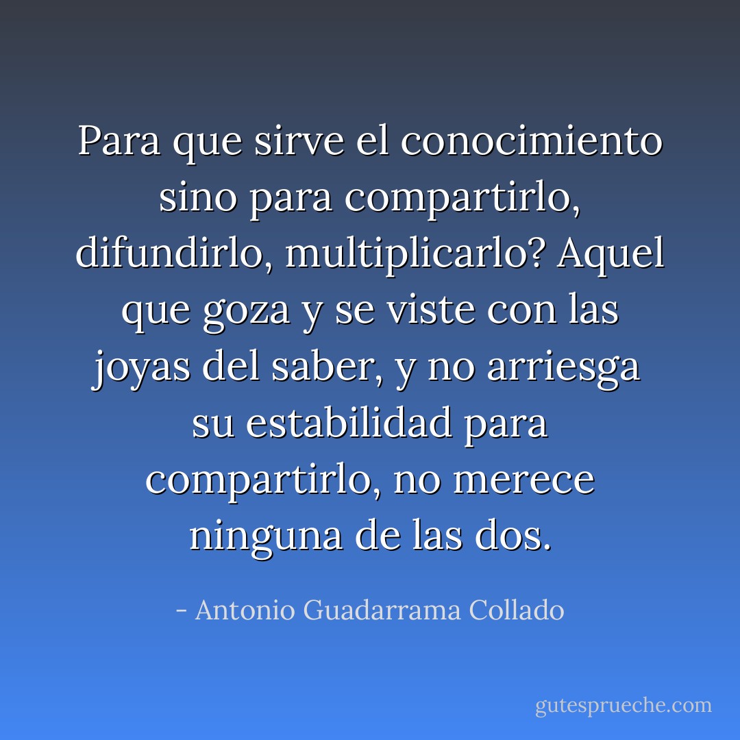 Para que sirve el conocimiento sino para compartirlo, difundirlo, multiplicarlo? Aquel que goza y se viste con las joyas del saber, y no arriesga su estabilidad para compartirlo, no merece ninguna de las dos. - Antonio Guadarrama Collado